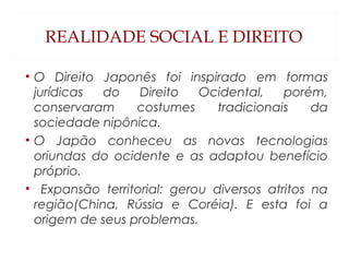 REALIDADE SOCIAL E DIREITO
• O Direito Japonês foi inspirado em formas
jurídicas do Direito Ocidental, porém,
conservaram costumes tradicionais da
sociedade nipônica.
• O Japão conheceu as novas tecnologias
oriundas do ocidente e as adaptou benefício
próprio.
• Expansão territorial: gerou diversos atritos na
região(China, Rússia e Coréia). E esta foi a
origem de seus problemas.
 