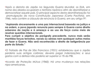 •Após a derrota do Japão na Segunda Guerra Mundial, os EUA, em
nome dos aliados ocuparam o território nipônico afim de desmilitarizar e
democratizar aquele país. O principal aspecto desta desmilitarização foi
promulgação da nova Constituição Japonesa (Carta Pacifista), em
1946, nela contém a cláusula de renúncia à Guerra, em seu artigo 9°:
“Aspirando sinceramente a uma paz internacional baseada na justiça e
na ordem, o povo japonês renuncia para sempre à Guerra como direito
soberano da nação e à ameaça e ao uso da força como meio de
resolver questões internacionais.
Para cumprir o objetivo do parágrafo precedente, nunca mais serão
mantidas forças terrestres, navais ou aéreas nem quaisquer outros meios
de fazer a Guerra. Não será reconhecido o direito de beligerância por
parte do Estado.”
•O Tratado de Paz de São Francisco (1951): estabeleceu que o Japão
perderia suas antigas colônias; deveria pagar indenizações; e seus
gastos com a defesa não poderia ser superior a 1% do PIB.
•Acordo de Proteção Mútua (1960): Há uma mudança nas relações
nipo-americanas.
 