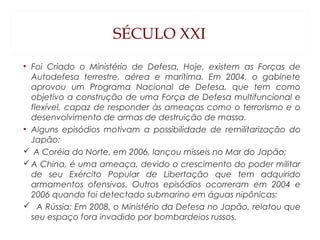 SÉCULO XXI
• Foi Criado o Ministério de Defesa. Hoje, existem as Forças de
Autodefesa terrestre, aérea e marítima. Em 2004, o gabinete
aprovou um Programa Nacional de Defesa, que tem como
objetivo a construção de uma Força de Defesa multifuncional e
flexível, capaz de responder às ameaças como o terrorismo e o
desenvolvimento de armas de destruição de massa.
• Alguns episódios motivam a possibilidade de remilitarização do
Japão:
 A Coréia do Norte, em 2006, lançou mísseis no Mar do Japão;
A China, é uma ameaça, devido o crescimento do poder militar
de seu Exército Popular de Libertação que tem adquirido
armamentos ofensivos. Outros episódios ocorreram em 2004 e
2006 quando foi detectado submarino em águas nipônicas;
 A Rússia: Em 2008, o Ministério da Defesa no Japão, relatou que
seu espaço fora invadido por bombardeios russos.
 