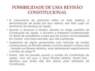 POSSIBILIDADE DE UMA REVISÃO
CONSTITUCIONAL
• O crescimento do potencial militar no leste asiático, a
demonstração de poder por seus vizinhos, tem feito surgir um
sentimento de ameaça ao Japão.
• Quanto a renúncia à Guerra, prevista no artigo pacifista da
Constituição do Japão, o Governo a interpreta fundamentado
no direito de autodefesa, e para que isto ocorra, há necessidade
em manter uma força armada, que vise a proteção.
• Surgimento de alguns governantes com intenção de revisão
constitucional ( ex-Primeiro Ministro Junichiro Koizumi e Shinzo Abe
, também ex-Primeiro Ministro), estes defenderam explicitamente
a revisão do artigo 9°.
• Porém, não há previsão quanto a revisão da Constituição do
Japão, uma vez que, o atual Primeiro Ministro, Naoto Kan ,
declarou que ainda não tem planos para alteração da
Constituição.
 