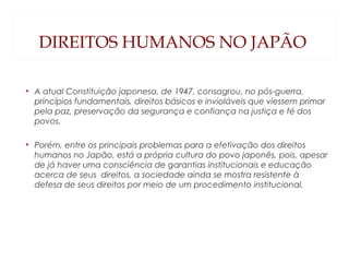 DIREITOS HUMANOS NO JAPÃO
• A atual Constituição japonesa, de 1947, consagrou, no pós-guerra,
princípios fundamentais, direitos básicos e invioláveis que viessem primar
pela paz, preservação da segurança e confiança na justiça e fé dos
povos.
• Porém, entre os principais problemas para a efetivação dos direitos
humanos no Japão, está a própria cultura do povo japonês, pois, apesar
de já haver uma consciência de garantias institucionais e educação
acerca de seus direitos, a sociedade ainda se mostra resistente à
defesa de seus direitos por meio de um procedimento institucional.
 