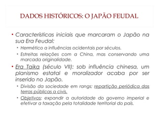 DADOS HISTÓRICOS: O JAPÃO FEUDAL
• Características iniciais que marcaram o Japão na
sua Era Feudal:
• Hermético a influências ocidentais por séculos.
• Estreitas relações com a China, mas conservando uma
marcada originalidade.
• Era Taika (século VII): sob influência chinesa, um
planismo estatal e moralizador acaba por ser
inserido no Japão.
• Divisão da sociedade em rangs; repartição periódica das
terras públicas a civis.
• Objetivos: expandir a autoridade do governo imperial e
efetivar a taxação pela totalidade territorial do país.
 