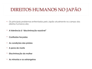 DIREITOS HUMANOS NO JAPÃO
• Os principais problemas enfrentados pelo Japão atualmente no campo dos
direitos humanos são:
• A tolerância à “discriminação razoável”
• Confissões forçadas
• As condições das prisões
• A pena de morte
• Discriminação da mulher
• As minorias e os estrangeiros
 