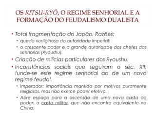 OS RITSU-RYÔ, O REGIME SENHORIAL E A
FORMAÇÃO DO FEUDALISMO DUALISTA
• Total fragmentação do Japão. Razões:
• queda vertiginosa da autoridade imperial;
• o crescente poder e a grande autoridade dos chefes das
senhorias (Ryoushu).
• Criação de milícias particulares dos Ryoushu.
• Inconstâncias sociais que seguiram o séc. XII:
funde-se este regime senhorial ao de um novo
regime feudal.
• Imperador: importância mantida por motivos puramente
religiosos, mas não exerce poder efetivo.
• Abre espaço para a ascensão de uma nova casta ao
poder: a casta militar, que não encontra equivalente na
China.
 