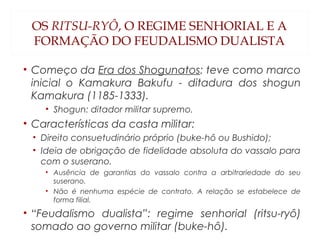 OS RITSU-RYÔ, O REGIME SENHORIAL E A
FORMAÇÃO DO FEUDALISMO DUALISTA
• Começo da Era dos Shogunatos: teve como marco
inicial o Kamakura Bakufu - ditadura dos shogun
Kamakura (1185-1333).
• Shogun: ditador militar supremo.
• Características da casta militar:
• Direito consuetudinário próprio (buke-hô ou Bushido);
• Ideia de obrigação de fidelidade absoluta do vassalo para
com o suserano.
• Ausência de garantias do vassalo contra a arbitrariedade do seu
suserano.
• Não é nenhuma espécie de contrato. A relação se estabelece de
forma filial.
• “Feudalismo dualista”: regime senhorial (ritsu-ryô)
somado ao governo militar (buke-hô).
 