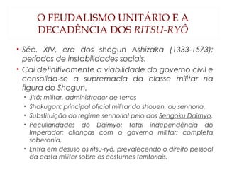 O FEUDALISMO UNITÁRIO E A
DECADÊNCIA DOS RITSU-RYÔ
• Séc. XIV, era dos shogun Ashizaka (1333-1573):
períodos de instabilidades sociais.
• Cai definitivamente a viabilidade do governo civil e
consolida-se a supremacia da classe militar na
figura do Shogun.
• Jitô: militar, administrador de terras
• Shokugan: principal oficial militar do shouen, ou senhoria.
• Substituição do regime senhorial pelo dos Sengoku Daimyo.
• Peculiaridades do Daimyo: total independência do
Imperador; alianças com o governo militar; completa
soberania.
• Entra em desuso os ritsu-ryô, prevalecendo o direito pessoal
da casta militar sobre os costumes territoriais.
 