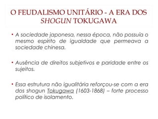 O FEUDALISMO UNITÁRIO - A ERA DOS
SHOGUN TOKUGAWA
• A sociedade japonesa, nessa época, não possuía o
mesmo espírito de igualdade que permeava a
sociedade chinesa.
• Ausência de direitos subjetivos e paridade entre os
sujeitos.
• Essa estrutura não igualitária reforçou-se com a era
dos shogun Tokugawa (1603-1868) – forte processo
político de isolamento.
 