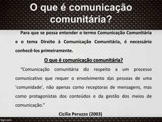 O que é comunicação
comunitária?
Para que se possa entender o termo Comunicação Comunitária
e o tema Direito à Comunicação Comunitária, é necessário
conhecê-los primeiramente.
O que é comunicação comunitária?
“Comunicação comunitária diz respeito a um processo
comunicativo que requer o envolvimento das pessoas de uma
’comunidade’, não apenas como receptoras de mensagens, mas
como protagonistas dos conteúdos e da gestão dos meios de
comunicação.”
Cicília Peruzzo (2003)
 