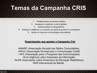 Temas da Campanha CRIS
1. Fortalecimento do domínio público;
2. Assegurar e estender os bens globais;
3. Institucionalizar a transparência;
4. Extinguir a vigilância e a censura, por parte do governo ou empresas;
5. Apoiar os meios de comunicação comunitários;
Organizações que apoiam a Campanha Cris
•AMARC (Associação Mundial das Rádios Comunitárias),
•WACC (Associação Mundial para a Comunicação Cristã)
• APC (Associação para o Progresso das Comunicações)
•ALAI (Agência Latino Americana de Informação)
•ALER (Associação Latino Americana de Educação Radiofônica)
•ISIS Internacional de Manila.
 