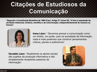 Citações de Estudiosos da
Comunicação
“Segundo a Constituição Brasileira de 1988 (Cap.I, Artigo 5º, inciso IX), “é livre a expressão da
atividade intelectual, artística, científica e de comunicação, independentemente de censura ou
licença”.
Osvaldo Léon: “Atualmente os atores sociais
são sujeitos da produção informativa e não
simplesmente receptores passivos de
informação”.
Irene Léon: “ Devemos pensar a comunicação como
um direito, um poder, pois na sociedade de informação,
nada é mais poderoso que construir pensamentos
críticos, plurais e autônomos”.
 