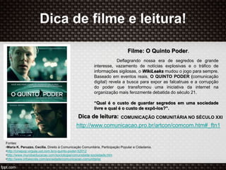 Dica de filme e leitura!
Filme: O Quinto Poder.
Deflagrando nossa era de segredos de grande
interesse, vazamento de notícias explosivas e o tráfico de
informações sigilosas, o WikiLeaks mudou o jogo para sempre.
Baseado em eventos reais, O QUINTO PODER (comunicação
digital) revela a busca para expor as falcatruas e a corrupção
do poder que transformou uma iniciativa da internet na
organização mais ferozmente debatida do século 21.
“Qual é o custo de guardar segredos em uma sociedade
livre e qual é o custo de expô-los?”.
Dica de leitura:
http://www.comunicacao.pro.br/artcon/comcom.htm#_ftn1
COMUNICAÇÃO COMUNITÁRIA NO SÉCULO XXI
Fontes:
•Maria K. Peruzzo, Cecília. Direito à Comunicação Comunitária, Participação Popular e Cidadania.
•http://cinepop.virgula.uol.com.br/o-quinto-poder-52012
•http://www.mundoeducacao.com/sociologia/comunidade-sociedade.htm
•http://www.infoescola.com/sociedade/comunicacao-comunitaria/
 