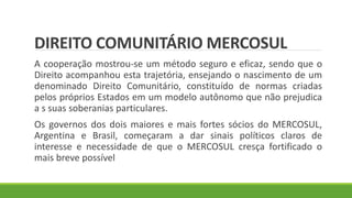 DIREITO COMUNITÁRIO MERCOSUL
A cooperação mostrou-se um método seguro e eficaz, sendo que o
Direito acompanhou esta trajetória, ensejando o nascimento de um
denominado Direito Comunitário, constituído de normas criadas
pelos próprios Estados em um modelo autônomo que não prejudica
a s suas soberanias particulares.
Os governos dos dois maiores e mais fortes sócios do MERCOSUL,
Argentina e Brasil, começaram a dar sinais políticos claros de
interesse e necessidade de que o MERCOSUL cresça fortificado o
mais breve possível
 