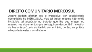 DIREITO COMUNITÁRIO MERCOSUL
Alguns podem afirmar que é impossível ver possibilidade
comunitária no MERCOSUL, mas tal grupo, mesmo não tendo
instituído tal propósito no tratado que lhe deu origem ou
mesmo nos documentos que se seguiram desde 1991, mostra-
se bastante próximo ao ideário comunitário, porém, na prática
não poderia estar mais distante.
 