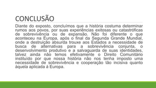CONCLUSÃO
Diante do exposto, concluímos que a história costuma determinar
rumos aos povos, por suas experiências exitosas ou catastróficas
de sobrevivência ou de expansão. Não foi diferente o que
aconteceu na Europa, após o final da Segunda Grande Mundial,
onde a destruição absurda trouxe aos Estados a necessidade de
busca de alternativas para a sobrevivência conjunta, o
desenvolvimento produtivo e a salvaguarda de suas identidades,
talvez ainda não temos efetivamente o Direito Comunitário
instituído por que nossa história não nos tenha imposto uma
necessidade de sobrevivência e cooperação tão incisiva quanto
àquela aplicada á Europa.
 