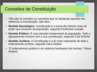Conceitos de Constituição
● Três são os sentidos ou conceitos que se destacam quando nos
referimos à Constituição. São eles:
● Sentido Sociológico: Constituição é a soma dos fatores reais de
poder que emanam da população, segundo Ferdinand Lassale.
● Sentido Político: É uma decisão fundamental da população. Todo o
agrupamento humano tem a sua constituição, segundo Carl Schmitt.
● Sentido Jurídico: A Constituição é a lei mais importante de todo o
ordenamento jurídico, segundo Hans Kelsen.
● “O ordenamento jurídico é um sistema hierárquico de normas.” (Hans
Kelsen)
 