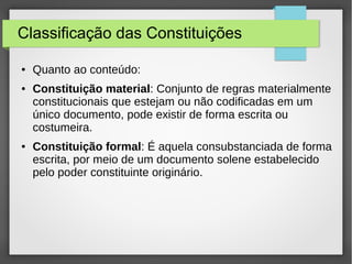 Classificação das Constituições
● Quanto ao conteúdo:
● Constituição material: Conjunto de regras materialmente
constitucionais que estejam ou não codificadas em um
único documento, pode existir de forma escrita ou
costumeira.
● Constituição formal: É aquela consubstanciada de forma
escrita, por meio de um documento solene estabelecido
pelo poder constituinte originário.
 