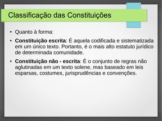 Classificação das Constituições
● Quanto à forma:
● Constituição escrita: É aquela codificada e sistematizada
em um único texto. Portanto, é o mais alto estatuto jurídico
de determinada comunidade.
● Constituição não - escrita: É o conjunto de regras não
aglutinadas em um texto solene, mas baseado em leis
esparsas, costumes, jurisprudências e convenções.
 