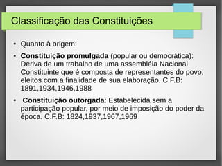 Classificação das Constituições
● Quanto à origem:
● Constituição promulgada (popular ou democrática):
Deriva de um trabalho de uma assembléia Nacional
Constituinte que é composta de representantes do povo,
eleitos com a finalidade de sua elaboração. C.F.B:
1891,1934,1946,1988
● Constituição outorgada: Estabelecida sem a
participação popular, por meio de imposição do poder da
época. C.F.B: 1824,1937,1967,1969
 