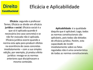 DireitoConstitucionalEficácia e AplicabilidadeEficácia: segundo o professor Temer, Eficácia se divide em eficácia jurídica e social. Eficácia social é a que só é aplicada quando é necessária (no caso concreto) e se não for evocada não é aplicada. Eficácia jurídica ocorre quando a norma esta apta para produzir efeitos na ocorrência de casos concretos imediatamente – com a sua simples edição, por exemplo, já produz efeito jurídico: revoga-se as normas anteriores que disciplinavam o mesmo conteúdo.Aplicabilidade: é a qualidade daquilo que é aplicável; Logo, todas as normas constitucionais são aplicáveis, pois todas são dotadas de eficácia jurídica. Porém, esta capacidade de incidir imediatamente sobre os fatos regulados não é uma característica de todas as normas constitucionais.