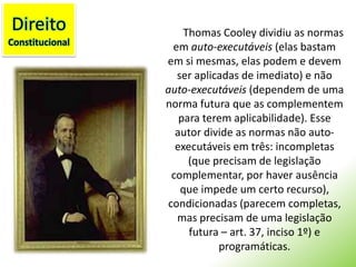 DireitoConstitucionalThomas Cooley dividiu as normas em auto-executáveis (elas bastam em si mesmas, elas podem e devem ser aplicadas de imediato) e não auto-executáveis (dependem de uma norma futura que as complementem para terem aplicabilidade). Esse autor divide as normas não auto-executáveis em três: incompletas (que precisam de legislação complementar, por haver ausência que impede um certo recurso), condicionadas (parecem completas, mas precisam de uma legislação futura – art. 37, inciso 1º) e programáticas.