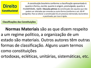 DireitoConstitucionalA constituição brasileira conforme a classificação apresentada é: quanto à forma, escrita; quanto à origem, promulgada; quanto à mutabilidade, rígida. Cláusulas pétreas da constituição são aquelas que não podem ser alteradas por emenda ou outra forma (conforme o art. 60 4º parágrafo). Para se alterar a constituição há um processo demorado, burocrático e positivado, por isso é rígida.Classificações das ConstituiçõesNormas Materiais são as que dizem respeito a um regime político, a organização de um estado são materiais. Outros autores têm outras formas de classificação. Alguns usam termos como constituições ortodoxas, ecléticas, unitárias, sistemáticas, etc.