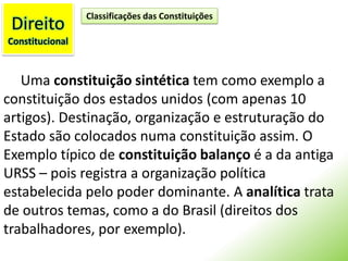 DireitoConstitucionalClassificações das ConstituiçõesUma constituição sintética tem como exemplo a constituição dos estados unidos (com apenas 10 artigos). Destinação, organização e estruturação do Estado são colocados numa constituição assim. O Exemplo típico de constituição balanço é a da antiga URSS – pois registra a organização política estabelecida pelo poder dominante. A analítica trata de outros temas, como a do Brasil (direitos dos trabalhadores, por exemplo).