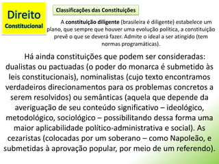 DireitoConstitucionalClassificações das ConstituiçõesA constituição diligente (brasileira é diligente) estabelece um plano, que sempre que houver uma evolução política, a constituição prevê o que se deverá fazer. Admite o ideal a ser atingido (tem normas programáticas).Há ainda constituições que podem ser consideradas: dualistas ou pactuadas (o poder do monarca é submetido às leis constitucionais), nominalistas (cujo texto encontramos verdadeiros direcionamentos para os problemas concretos a serem resolvidos) ou semânticas (aquela que depende da averiguação de seu conteúdo significativo – ideológico, metodológico, sociológico – possibilitando dessa forma uma maior aplicabilidade político-administrativa e social). As cezaristas (colocadas por um soberano – como Napoleão, e submetidas à aprovação popular, por meio de um referendo).
