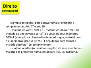 DireitoConstitucionalExemplo de rigidez: para aprovar uma lei ordinária e complementar:Art. 47 e art. 60:- maioria de votos: 50% + 1 - maioria absoluta (“mais da metade de um universo certo”) de votos de seus membros 50%+1 (exemplo na câmara dos deputados que, no total tem 513 membros, precisa de 256+1 deputados para formar a maioria absoluta). Lei complementar.- maioria relativa (ou maioria simples) de seus membros – maioria dos presentes numa sessão (art. 47). Lei ordinária.