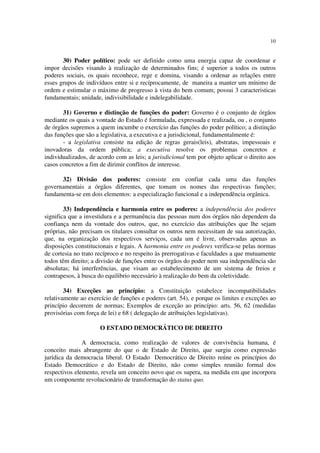 10


       30) Poder político: pode ser definido como uma energia capaz de coordenar e
impor decisões visando à realização de determinados fins; é superior a todos os outros
poderes sociais, os quais reconhece, rege e domina, visando a ordenar as relações entre
esses grupos de indivíduos entre si e recíprocamente, de maneira a manter um mínimo de
ordem e estimular o máximo de progresso à vista do bem comum; possui 3 caracteristicas
fundamentais; unidade, indivisibilidade e indelegabilidade.

       31) Governo e distinção de funções do poder: Governo é o conjunto de órgãos
mediante os quais a vontade do Estado é formulada, expressada e realizada, ou , o conjunto
de órgãos supremos a quem incumbe o exercício das funções do poder político; a distinção
das funções que são a legislativa, a executiva e a jurisdicional, fundamentalmente é:
       - a legislativa consiste na edição de regras gerais(leis), abstratas, impessoais e
inovadoras da ordem pública; a executiva resolve os problemas concretos e
individualizados, de acordo com as leis; a jurisdicional tem por objeto aplicar o direito aos
casos concretos a fim de dirimir conflitos de interesse.

      32) Divisão dos poderes: consiste em confiar cada uma das funções
governamentais a órgãos diferentes, que tomam os nomes das respectivas funções;
fundamenta-se em dois elementos: a especialização funcional e a independência orgânica.

        33) Independência e harmonia entre os poderes: a independência dos poderes
significa que a investidura e a permanência das pessoas num dos órgãos não dependem da
confiança nem da vontade dos outros, que, no exercício das atribuições que lhe sejam
próprias, não precisam os titulares consultar os outros nem necessitam de sua autorização,
que, na organização dos respectivos serviços, cada um é livre, observadas apenas as
disposições constitucionais e legais. A harmonia entre os poderes verifica-se pelas normas
de cortesia no trato recíproco e no respeito às prerrogativas e faculdades a que mutuamente
todos têm direito; a divisão de funções entre os órgãos do poder nem sua independência são
absolutas; há interferências, que visam ao estabelecimento de um sistema de freios e
contrapesos, à busca do equilibrio necessário à realização do bem da coletividade.

        34) Exceções ao princípio: a Constituição estabelece incompatibilidades
relativamente ao exercício de funções e poderes (art. 54), e porque os limites e exceções ao
princípio decorrem de normas; Exemplos de exceção ao princípio: arts. 56, 62 (medidas
provisórias com força de lei) e 68 ( delegação de atribuições legislativas).

                      O ESTADO DEMOCRÁTICO DE DIREITO

               A democracia, como realização de valores de convivência humana, é
conceito mais abrangente do que o de Estado de Direito, que surgiu como expressão
jurídica da democracia liberal. O Estado Democrático de Direito reúne os princípios do
Estado Democrático e do Estado de Direito, não como simples reunião formal dos
respectivos elemento, revela um conceito novo que os supera, na medida em que incorpora
um componente revolucionário de transformação do status quo.
 