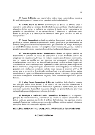 11


         35) Estado de Direito: suas caracteristicas básicas foram a submissão do império a
lei, a divisão de poderes e o enunciado e garantia dos direitos individuais.

        36) Estado Social de Direito: transformação do Estado de Direito, onde o
qualitativo social refere-se à correção do individualismo clássico liberal pela afirmação dos
chamados direitos sociais e realização de objetivos de justiça social; caracteriza-se no
propósito de compatibilizar, em um mesmo sistema, 2 elementos: o capitalismo, como
forma de produção, e a consecução do bem-estar social geral, servindo de base ao
neocapitalismo.

        37) Estado Democrático: se funda no princípio da soberania popular, que impõe a
participação efetiva e operante do povo na coisa pública, participação que não se exaure, na
simples formação das instituições representativas, que constituem em estágio da evolução
do Estado Democrático, mas não o seu completo desenvolvimento; visa, assim, a realizar o
princípio democrático como garantia real dos direitos fundamentais da pessoa humana.

        38) Caracterização do Estado Democrático de Direito: não significa apenas u nir
formalmente os conceitos de Estado de Democrático e Estado de Direito; consiste na
criação de um conceito novo, levando em conta os conceitos dos elementos componentes,
mas os supera na medida em que incorpora um componente revolucionário de
transformação do status quo; é um tipo de Estado que tende a realizar a síntese do processo
contraditório do mundo contemporâneo, superando o Estado capitalista para configurar um
Estado promotor de justiça social que o personalismo e monismo político das democrácias
populares sob o influxo do socialismo real não foram capazes de construir; a CF de 88
apenas abre as perspectivas de realização social profunda pela prática dos direitos sociais
que ela inscreve e pelo exercício dos instrumentos que oferece à cidadania e que possibilita
concretizar as exigências de um Estado de justiça social, fundado na dignidade da pessoa
humana.

       39) A lei no Estado Democrático de Direito: o princípio da legalidade é também
um princípio basilar desse Estado; é da essência do seu conceito subordinar-se à
Constituição e fundar-se na legalidade democrática; sujeita-se ao império da lei, mas da lei
que realize o princípio da igualdade e da justiça não pela sua generalidade, mas pela busca
da igualização das condições dos socialmente desiguais.

        40) Princípios a tarefa do Estado Democrático de Direito: são os seguintes:
princípio da constitucionalidade, democrático, do sistema de direitos fundamentais, da
justiça social, da igualdade, da divisão de poderes, da legalidade e da segurança jurídica;
sua tarefa fundamental consiste em superar as desigualdades sociais e regionais e instaurar
um regime democrático que realize a justiça social.

PRINCÍPIO DEMOCRÁTICO E GARANTIA DOS DIREITOS FUNDAMENTAIS


                             REGIME POLÍTICO
 