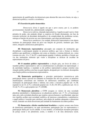 13


aparecimento de qualificações da democracia para denotar-lhe uma nova faceta, ou seja, a
democracia política, a social e a econômica.

       47) Exercício do poder democrático

               Democracia direta é aquela em que o povo exerce, por si, os poderes
governamentais, fazendo leis, administrando e julgando;
               Democracia indireta, chamada representativa, é aquela na qual o povo, fonte
primária do poder, não podendo dirigir os negócios do Estado diretamente, em face da
extensão territorial, da densidade demográfica e da complexidade dos problemas sociais,
outorga as funções de governo aos seus representantes, que elege periodicamente;
               Democracia semidireta é, na verdade, democracia representativa com alguns
institutos de participação direta do povo nas funções de governo, institutos que, entre
outros, integram a democracia participativa.

        48) Democracia representativa: pressupõe um conjunto de instituições que
disciplinam a participação popular no processo político, que vem a formar os direitos
políticos que qualificam a cidadania, tais como as eleições, o sistema eleitoral, etc., como
constam nos arts. 14 a 17 da CF; a participação popular é indireta, periódica e formal, por
via das instituições eleitorais que visam a disciplinar as técnicas de escolhas do
representantes do povo.

       49) O mandato político representativo: a eleição gera, em favor do eleito, o
mandato político representativo; nele se consubstanciam os princípios da representação e
da autoridade legítima; o mandado se diz político representativo porque constitui uma
situação jurídico-política com base na qual alguém, designado por via eleitoral, desempenha
uma função política na democracia representativa.

        50) Democracia participativa: o princípio participativo caracteriza-se pela
participação direta e pessoal da cidadania na formação dos atos de governo; as primeiras
manifestações consistiram nos institutos de democracia semidireta, que combinam
instituições de participação direta e indireta, tais como: a iniciativa popular (art. 14, III,
regulado no art. 61, § 2º), o referendo popular (art. 14, II e 49, XV), o plebiscito (art. 14, I e
18, §§ 3º e 4º) e a ação popular (art. 5º, LXXIII).

        51) Democracia pluralista: a CF/88 assegura os valores de uma sociedade
pluralista (preâmbulo) e fundamenta-se no pluralismo político (art. 1º, V); a Constituição
opta, pois, pela sociedade pluralista que respeita a pessoa humana e sua liberdade; optar por
isso significa acolher uma sociedade conflitiva, de interesses contraditórios e antinômicos;
o papel político é inserido para satisfazer, pela edição de medidas adequadas o plurarismo
social, contendo seu efeito dissolvente pela unidade de fundamento da ordem jurídica.

        52) Democracia e direito constitucional brasileiro: o regime assume uma forma
de democracia participativa, no qual encontramos participação por via representativa e
participação direta por via do cidadão. A esse modelo, a Constituição incorpora princípios
da justiça social e do pluralismo; assim, o modelo é o de uma democracia social,
 