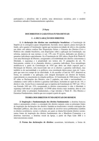 14


participativa e pluralista; não é porém, uma democracia socialista, pois o modelo
econômico adotado é fundamentalmente capitalista.



                                     2ª Parte

               DOS DIREITOS E GARANTIAS FUNDAMENTAIS

                       I - A DECLARAÇÃO DOS DIREITOS

        1) A declaração dos direitos nas constituições brasileiras: a Constituição do
Império já os consignava quase integralmente, havendo, nesse aspecto, pouca inovação de
fundo, salvo quanto à Constituição vigente que incorpora novidades de relevo; ela continha
um título sob rubrica confusa Das Disposições Gerais, e Garantia dos Direitos Civis e
Políticos dos cidadão brasileiros, com disposições sobre a aplicação da Constituição, sua
reforma, natureza de suas normas e o art. 179, com 35 incisos, dedicados aos direitos e
garantias individuais especialmente. Já a Constituição de 1891 abria a Seção II do Título IV
com uma Declaração de Direitos, assegurando a inviolabilidade dos direitos concernentes à
liberdade, à segurança e à propriedade nos termos dos 31 parágrafos do art. 72;
basicamente, contém só os chamados direitos e garantias individuais. Essa metodologia
modificou-se a partir da Constituição de 1934 que abriu um título especial para a
Declaração de Direitos, nela inscrevendo não só os direitos e garantias individuais, mas
também os de nacionalidade e os políticos; essa constitução durou pouco mais de 3 anos,
pelo que nem teve tempo de ter efetividade. A ela sucedeu a Carta de 1937, ditatorial na
forma, no conteúdo e na aplicação, com integral desreipeito aos direitos do homem,
especialmente os concernentes às relações políticas. A Constituição de 1946 trouxe o Título
IV sobre as Declarações dos Direitos, com 2 capítulos, um sobre a nacionalidade e a
cidadania e outro sobre os direitos e garantias individuais, incluindo no caput do art. 141, o
direito à vida. Assim fixou o enunciado que se repetiria da Constituição de 1967 (art. 151) e
sua Emenda 1/69 (art. 153), assegurando os direitos concernentes à vida, à liberdade, à
segurança individual e à propriedade. A CF/88 adota técnica mais moderna; abre-se com
um título sobre os princípios fundamentais, e logo introduz o Título II - Dos Direitos e
Garantias Fundamentais, matéria que nos ocupará a partir de agora.

               TEORIA DOS DIREITOS FUNDAMENTAIS DO HOMEM

        2) Inspiração e fundamentação dos direitos fundamentais: a doutrina francesa
indica o pensamento cristão e a concepção dos direitos naturais como as principais fontes
de inspiração das declarações dos direitos; fundada na insuficiente e restrita concepção das
liberdades públicas, não atina com a necessidade de envolver nessa problemática também
os direitos econômicos, sociais e culturais, aos quais se chama brevemente direitos sociais;
outras fontes de inspiração dos direitos fundamentais são o Manifesto Comunista e as
doutrinas marxistas, a doutrina social da Igreja, a partir do Papa Leão XIII e o
intervencionismo estatal.

       3) Forma das declarações de direitos: assumiram, inicialmente, a forma de
 