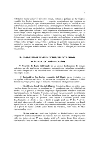 16


poderíamos chamar condições econômico-sociais, culturais e políticas que favorecem o
exercício dos direitos fundamentais;       - garantias constitucionais que consistem nas
instituições, deteminações e procedimentos mediante os quais a própria Constituição tutela
a observância ou, em caso de inobservância, a reintegração dos direitos fundamentais; são
de 2 tipos: gerais, que são instituições constitucionais que se inserem no mecanismo de
freios e contrapesos dos poderes e, assim, impedem o arbítrio com o que constituem, ao
mesmo tempo, técnicas de garantia e respeito aos direitos fundamentais; especiais, que são
prescrições constitucionais estatuindo técnicas e mecanismos que, limitando a atuação dos
órgãos estatais ou de particulares, protegem a eficácia, a aplicabilidade e a inviolabilidade
dos direitos fundamentais de modo especial. O conjunto das garantias forma o sistema de
proteção deles: proteção social, política e jurídica; em conjunto caracterizam-se como
imposições, positivas ou negativas, aos órgãos do Poder Público, limitativas de sua
conduta, para assegurar a observância ou, no caso de violação, a reintegração dos direitos
fundamentais.



       II - DOS DIREITOS E DEVERES INDIVIDUAIS E COLETIVOS

                      FUNDAMENTOS CONSTITUCIONAIS

        9) Conceito de direito individual: são do direitos fundamentais do homem-
indivíduo, que são aqueles que reconhecem a autonomia aos particulares, garantindo a
iniciativa e independência aos indivíduos diante dos demais membros da sociedade política
e do próprio Estado.

       10) Destinatários dos direitos e garantias individuais: são os brasileiros e os
estrangeiros residentes no País(art. 5º); quanto aos estrangeiros não residentes, é difícil
delinear sua posição, pois o artigo só menciona “brasileiros e estrangeiros residentes”.

        11) Classificação dos direitos individuais: a Constituição dá-nos um critério para a
classificação dos direitos que ela anuncia no art. 5º, quando assegura a inviolabilidade do
direito à vida, à igualdade. à liberdade, à segurança e à propriedade; preferimos no entanto,
fazer uma distinção em 3 grupos: 1) direitos individuais expressos, aqueles explicitamente
enunciados nos incisos do art. 5º; 2) direitos individuais implícitos, aqueles que estão
subentendidos nas regras de garantias, como direito à identidade pessoal, certos
desdobramentos do direito à vida, o direito à atuação geral (art. 5º, II); 3) direitos
indivíduais decorrentes do regime e de tratados internacionais subscritos pelo Brasil,
aqueles que não são nem explícita nem implícitamente enumerados, mas provêm ou podem
vir a provir do regime adotado, como direito de resistência, entre outros de difícil
caracterização a priori.

       12) Direitos coletivos: a rubrica do Capítulo I, do Título II anuncia uma especial
categoria dos direitos fundamentais: os coletivos, mas nada mais diz a seu respeito; onde
estão, nos incisos do art. 5º, esses direitos coletivos?; muitos desses ditos interesses
coletivos sobrevivem no texto constitucional, caracterizados, na maior parte, como direitos
 