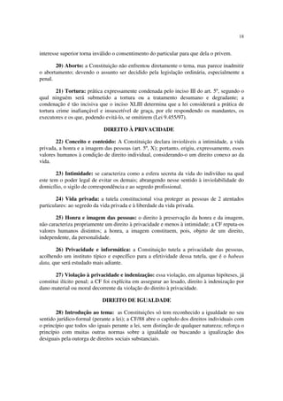 18


interesse superior torna inválido o consentimento do particular para que dela o privem.

       20) Aborto: a Constituição não enfrentou diretamente o tema, mas parece inadmitir
o abortamento; devendo o assunto ser decidido pela legislação ordinária, especialmente a
penal.

        21) Tortura: prática expressamente condenada pelo inciso III do art. 5º, segundo o
qual ninguém será submetido a tortura ou a tratamento desumano e degradante; a
condenação é tão incisiva que o inciso XLIII determina que a lei considerará a prática de
tortura crime inafiançável e insuscetível de graça, por ele respondendo os mandantes, os
executores e os que, podendo evitá-lo, se omitirem (Lei 9.455/97).

                             DIREITO À PRIVACIDADE

       22) Conceito e conteúdo: A Constituição declara invioláveis a intimidade, a vida
privada, a honra e a imagem das pessoas (art. 5º, X); portanto, erigiu, expressamente, esses
valores humanos à condição de direito individual, considerando-o um direito conexo ao da
vida.

       23) Intimidade: se caracteriza como a esfera secreta da vida do indivíduo na qual
este tem o poder legal de evitar os demais; abrangendo nesse sentido à inviolabilidade do
domicílio, o sigilo de correspondência e ao segredo profissional.

        24) Vida privada: a tutela constitucional visa proteger as pessoas de 2 atentados
particulares: ao segredo da vida privada e à liberdade da vida privada.

       25) Honra e imagem das pessoas: o direito à preservação da honra e da imagem,
não caracteriza propriamente um direito à privacidade e menos à intimidade; a CF reputa-os
valores humanos distintos; a honra, a imagem constituem, pois, objeto de um direito,
independente, da personalidade.

       26) Privacidade e informática: a Constituição tutela a privacidade das pessoas,
acolhendo um instituto típico e específico para a efetividade dessa tutela, que é o habeas
data, que será estudado mais adiante.

        27) Violação à privacidade e indenização: essa violação, em algumas hipóteses, já
constitui ilícito penal; a CF foi explícita em assegurar ao lesado, direito à indenização por
dano material ou moral decorrente da violação do direito à privacidade.

                            DIREITO DE IGUALDADE

       28) Introdução ao tema: as Constituições só tem reconhecido a igualdade no seu
sentido jurídico-formal (perante a lei); a CF/88 abre o capítulo dos direitos individuais com
o princípio que todos são iguais perante a lei, sem distinção de qualquer natureza; reforça o
princípio com muitas outras normas sobre a igualdade ou buscando a igualização dos
desiguais pela outorga de direitos sociais substanciais.
 