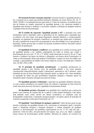 19


        29) Isonomia formal e isonomia material: isonomia formal é a igualdade perante a
lei; a material são as regras que proíbem distinções fundadas em certos fatores; Ex: art. 7º,
XXX e XXXI; a Constituição procura aproximar os 2 tipos de isonomia, na medida em que
não de limitara ao simples enunciado da igualdade perante a lei; menciona também a
igualdade entre homens e mulheres e acrescenta vedações a distinção de qualquer natureza
e qualquer forma de discriminação.

        30) O sentido da expressão “igualdade perante a lei”: o princípio tem como
destinatários tanto o legislador como os aplicadores da lei; significa para o legislador que,
ao elaborar a lei, deve reger, com iguais disposições situações idênticas, e, reciprocamente,
distinguir, na repartição de encargos e benefícios, as situações que sejam entre si distintas,
de sorte a quinhoá-las ou gravá-las em proporção às suas diversidades; isso é que permite, à
legislação, tutelar pessoas que se achem em posição econômica inferior, buscando realizar
o princípio da igualização.

        31) Igualdade de homens e mulheres: essa igualdade já se contém na norma geral
da igualdade perante a lei; também contemplada em todas as normas que vedam a
discriminação de sexo (arts. 3º, IV, e 7º, XXX), sendo destacada no inciso I, do art. 5º que
homens e mulheres são iguais em direitos e obrigações, nos termos desta Constituição; só
valem as discriminações feitas pela própria Constituição e sempre em favor da mulher, por
exemplo, a aposentadoria da mulher com menor tempo de serviço e de idade que o homem
(arts. 40, III, e 202, I a III).

        32) O princípio da igualdade jurisdicional: a igualdade jurisdicional ou
igualdade perante o juiz decorre, pois, da igualdade perante a lei, como garantia
constitucional indissoluvelmente ligada à democracia; apresenta-se sob 2 prismas: como
interdição do juiz de fazer distinção entre situações iguais, ao aplicar a lei; como interdição
ao legislador de editar leis que possibilitem tratamento desigual a situações iguais ou
tratamento igual a situações desiguais por parte da Justiça.

      33) Igualdade perante à tributação: o princípio da igualdade tributária relaciona-
se com a justiça distributiva em matéria fiscal; diz respeito à repartição do ônus fiscal do
modo mais justo possível; fora disso a igualdade será puramente formal.

       34) Igualdade perante a lei penal: essa igualdade deve significar que a mesma lei
penal e seus sistemas de sanções hão de se aplicar a todos quanto pratiquem o fato típico
nela definido como crime; devido aos fatores econômicos, as condições reais de
desigualdade condiconam o tratamento desigual perante a lei penal, apesar do princípio da
isonomia assegurado a todos pela Constituição (art. 5º).

       35) Igualdade “sem distinção de qualquer natureza”: além da base geral em que
assenta o princípio da igualdade perante a lei, consistente no tratamento igual a situações
iguais e tratamento desigual a situações desiguais, é vedado distinções de qualquer
natureza; as discriminações são proibidas expressamento no art. 3º, IV, onde diz que:...
promever o bem de todos, sem preconceitos de origem, raça, sexo, cor, idade, e quaiquer
outras formas de discriminação; proíbe também, diferença de salários, de exercício de
 