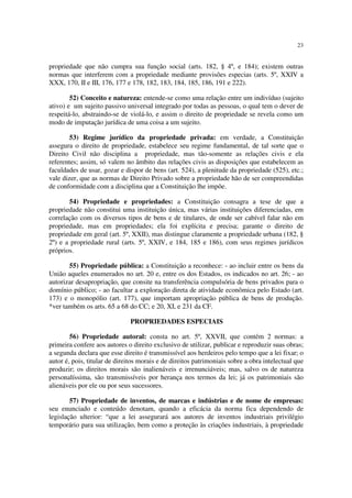23


propriedade que não cumpra sua função social (arts. 182, § 4º, e 184); existem outras
normas que interferem com a propriedade mediante provisões especias (arts. 5º, XXIV a
XXX, 170, II e III, 176, 177 e 178, 182, 183, 184, 185, 186, 191 e 222).

        52) Conceito e natureza: entende-se como uma relação entre um indivíduo (sujeito
ativo) e um sujeito passivo universal integrado por todas as pessoas, o qual tem o dever de
respeitá-lo, abstraindo-se de violá-lo, e assim o direito de propriedade se revela como um
modo de imputação jurídica de uma coisa a um sujeito.

        53) Regime jurídico da propriedade privada: em verdade, a Constituição
assegura o direito de propriedade, estabelece seu regime fundamental, de tal sorte que o
Direito Civil não disciplina a propriedade, mas tão-somente as relações civis e ela
referentes; assim, só valem no âmbito das relações civis as disposições que estabelecem as
faculdades de usar, gozar e dispor de bens (art. 524), a plenitude da propriedade (525), etc.;
vale dizer, que as normas de Direito Privado sobre a propriedade hão de ser compreendidas
de conformidade com a disciplina que a Constituição lhe impõe.

       54) Propriedade e propriedades: a Constituição consagra a tese de que a
propriedade não constitui uma instituição única, mas várias instituições diferenciadas, em
correlação com os diversos tipos de bens e de titulares, de onde ser cabível falar não em
propriedade, mas em propriedades; ela foi explícita e precisa; garante o direito de
propriedade em geral (art. 5º, XXII), mas distingue claramente a propriedade urbana (182, §
2º) e a propriedade rural (arts. 5º, XXIV, e 184, 185 e 186), com seus regimes jurídicos
próprios.

       55) Propriedade pública: a Constituição a reconhece: - ao incluir entre os bens da
União aqueles enumerados no art. 20 e, entre os dos Estados, os indicados no art. 26; - ao
autorizar desapropriação, que consite na transferência compulsória de bens privados para o
domínio público; - ao facultar a exploração direta de atividade econômica pelo Estado (art.
173) e o monopólio (art. 177), que importam apropriação pública de bens de produção.
*ver também os arts. 65 a 68 do CC; e 20, XI, e 231 da CF.

                               PROPRIEDADES ESPECIAIS

        56) Propriedade autoral: consta no art. 5º, XXVII, que contém 2 normas: a
primeira confere aos autores o direito exclusivo de utilizar, publicar e reproduzir suas obras;
a segunda declara que esse direito é transmissível aos herdeiros pelo tempo que a lei fixar; o
autor é, pois, titular de direitos morais e de direitos patrimoniais sobre a obra intelectual que
produzir; os direitos morais são inalienáveis e irrenunciáveis; mas, salvo os de natureza
personalíssima, são transmissíveis por herança nos termos da lei; já os patrimoniais são
alienáveis por ele ou por seus sucessores.

        57) Propriedade de inventos, de marcas e indústrias e de nome de empresas:
seu enunciado e conteúdo denotam, quando a eficácia da norma fica dependendo de
legislação ulterior: “que a lei assegurará aos autores de inventos industriais privilégio
temporário para sua utilização, bem como a proteção às criações industriais, à propriedade
 
