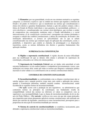 3




        5) Elementos: por sua generalidade, revela em sua estrutura normativa as seguintes
categorias: a) elementos orgânicos: que se contêm nas normas que regulam a estrutura do
Estado e do poder; b) limitativos: que se manifestam nas normas que consubstanciam o
elenco dos direitos e garantias fundamentais; limitam a ação dos poderes estatais e dão a
tônica do Estado de Direito (individuais e suas garantias, de nacionalidade, políticos); c)
sócio-ideológicos: consubstanciados nas normas sócio-ideológicas, que revelam a caráter
de compromisso das constituições modernas entre o Estado individualista e o social
intervencionista; d) de estabilização constitucional: consagrados nas normas destinadas a
assegurar a solução dos conflitos constitucionais, a defesa da constituição, do Estado e das
instituições democráticas; e) formais de aplicabilidade: são os que se acham
consubstanciados nas normas que estatuem regras de aplicação das constituições, assim, o
preâmbulo, o dispositivo que contém as claúsulas de promulgação e as disposições
transitórias, assim, as normas definidoras dos direitos e garantias fundamentais têm
aplicação imediata.

                      SUPREMACIA DA CONSTITUIÇÃO

        6) Rigidez e supremacia constitucional: A rigidez decorre da maior dificuldade
para sua modificação do que as demais; dela emana o princípio da supremacia da
constituição, colocando-a no vértice do sistema jurídico.

        7) Supremacia da Constituição Federal: por ser rígida, toda autoridade só nela
encontra fundamento e só ela confere poderes e competências governamentais; exerce, suas
atribuições nos termos dela; sendo que todas as normas que integram a ordenação jurídica
nacional só serão válidas se se conformarem com as normas constitucionais federais.

                      CONTROLE DE CONSTITUCIONALIDADE

        8) Inconstitucionalidade: as conformidades com os ditames constitucionais não se
satisfaz apenas com a atuação positiva; exige mais, pois omitir a aplicação das normas,
quando a Constituição determina, também constitui conduta inconstitucional, sendo
reconhecida as seguintes formas de inconsitucionalidade:
        - Por ação: ocorre com a produção de atos legislativos ou administrativos que
contrariem normas ou princípios da constituição; seu fundamento resulta da
compatibilidade vertical das normas (as inferiores só valem se compatíveis com as
superiores); essa incompatibilidade é que se chama de inconstitucionalidades da lei ou dos
atos do Poder Público; - Por omissão: verifica-se nos casos em que não sejam praticados
atos requeridos pata tornar plenamente aplicáveis normas constitucionais; não realizado um
direito por omissão do legislador, caracteriza-se como inconstitucional; pressuposto para a
propositura de uma ação de inconstitucionalidade por omissão.

       9) Sistema de controle de constitucionalidade: se estabelece, tecnicamente, para
defender a supremacia constitucional contra as inconstitucionalidades.
 