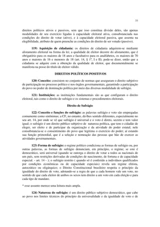 33


direitos políticos ativos e passivos, sem que isso constitua divisão deles, são apenas
modalidades de seu exercício ligadas à capacidade eleitoral ativa, consubstanciada nas
condições do direito de votar (ativo), e à capacidade eleitoral passiva, que assenta na
elegibilidade, atributo de quem preenche as condições do direito de ser votado (passivo).

       119) Aquisição de cidadania: os direitos de cidadania adquirem-se mediante
alistamento eleitoral na forma da lei; a qualidade de eleitor decorre do alistamento, que é
obrigatório para os maiores de 18 anos e facultativo para os analfabetos, os maiores de 70
anos e maiores de 16 e menores de 18 (art. 14, § 1º, I e II); pode-se dizer, então que a
cidadania se adquire com a obtenção da qualidade de eleitor, que documentalmente se
manifesta na posse do título de eleitor válido.

                          DIREITOS POLÍTICOS POSITIVOS

        120) Conceito: consistem no conjunto de normas que asseguram o direito subjetivo
de participação no processo político e nos órgãos governamentais, garantindo a participação
do povo no poder de dominação política por meio das diversas modalidade de sufrágio.

        121) Instituições: as instituições fundamentais são as que configuram o direito
eleitoral, tais como o direito de sufrágio e os sistemas e procedimentos eleitorais.

                                    Direito de Sufrágio

        122) Conceito e funções do sufrágio: as palavras sufrágio e voto são empregadas
comumente como sinônimas; a CF, no entanto, dá-lhes sentido diferentes, especialmente no
seu art. 14, por onde se vê que sufrágio é universal e o voto é direto, secreto e tem valor
igual; o sufrágio é um direito público subjetivo de natureza política, que tem o cidadão de
eleger, ser eleito e de participar da organização e da atividade do poder estatal; nele
consubstancia-se o consentimento do povo que legitima o exercício do poder; aí estando
sua função primordial, que é a seleção e nomeação das pessoas que hão de exercer as
atividades governamentais.

        123) Forma de sufrágio: o regime político condiciona as formas de sufrágio ou, por
outras palavras, as formas de sufrágio denunciam, em princípio, o regime; se este é
democrático, será universal (quando se outorga o direito de votar a todos as nacionais de
um país, sem restrições derivadas de condições de nascimento, de fortuna e de capacidade
especial. - art. 14 - ); o sufrágio restrito ( quando só é conferido a indivíduos qualificados
por condições econômicas ou de capacidade especiais) revela um regime elitista,
autocrático ou oligárquico; o Direito Constitucional brasileiro respeita o princípio da
igualdade do direito de voto, adotando-se a regra de que a cada homem vale um voto, no
sentido de que cada eleitor de ambos os sexos tem direito a um voto em cada eleição e para
cada tipo de mandato.

* esse assunto merece uma leitura mais ampla.

      124) Natureza do sufrágio: é um direito público subjetivo democrático, que cabe
ao povo nos limites técnicos do princípio da universalidade e da igualdade de voto e de
 