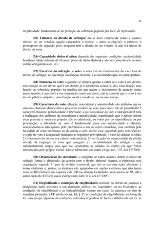 34


elegibilidade; fundamenta-se no princípio da soberania popular por meio de represantes.

        125) Titulares do direito de sufrágio: diz-se ativo (direito de votar) e passivo
(direito de ser votado); aquele caracteriza o eleitor, o outro, o elegível; o primeiro é
pressuposto do segundo, pois, ninguém tem o direito de ser votado, se não for titular do
direito de votar.

        126) Capacidade eleitoral ativa: depende das seguintes condições: nacionalidade
brasileira, idade mínima de 16 anos, posse de título eleitoral e não ser conscrito em serviço
militar obrigatório.(art. 14)

        127) Exercício do sufrágio: o voto: o voto é o ato fundamental do exercício do
direito de sufrágio, no que tange sua função eleitoral; é a sua manifestação no plano prático.

        128) Natureza do voto: a questão se oferece quanto a saber se o voto é um direito,
uma função ou um dever; qué é um direito já o admitimos acima; é, sim, uma função, mas
função de soberania popular, na medida em que traduz o instrumento de atuação desta;
nesse sentido, é aceitável a sua imposição como um dever; daí se conclui que o voto é um
direito público subjetivo, uma função social e um dever, ao mesmo tempo.

        129) Caracteres do voto: eficácia, sinceridade e autenticidade são atributos que os
sistemas eleitorais democráticos procuram conferir ao voto; para tanto, hão de garantir-lhe 2
caracteres básicos: personalidade e liberdade; a personalidade do voto é indispensável para
a realização dos atributos da sinceridade e autenticidade, significando que o eleitor deverá
estar presente e votar ele próprio, não se admitindo, os votos por correspondência ou por
procuração; a liberdade de voto é fundamental para sua autenticidade e eficácia,
manifestando-se não apenas pela preferência a um ou outro candidato, mas também pela
faculdade de votar em branco ou de anular o voto, direito esse, garantido pelo voto secreto;
o sigilo do voto é assegurado mediante as seguintes providências: 1) uso de cédulas oficiais;
2) isolamento do eleitor em cabine indevassável; 3) verificação da autenticidade da cédula
oficial; 4) emprego de urna que assegure a inviolabilidade do sufrágio e seja
suficientemente ampla para que não acumulem as cédulas na ordem em que forem
introduzidas pelo próprio eleitor, não se admitindo que outro o faça. (art. 103, Lei 4737/65)

       130) Organização do eleitorado: o conjunto de todos aqueles detêm o direito de
sufrágio forma o eleitorado; de acordo com o direito eleitoral vigente, o eleitorado está
organizado segundo 3 tipos de divisão territorial, que são as circunscrições eleitorais e
zonas eleitorais e, nestas, os eleitores são agrupados em seções eleitorais que não teram
mais de 400 eleitores nas capitais e de 300 nas demais localidades, nem menos de 50, salvo
autorização do TRE em casos excepcionais (art. 117, Lei 4737/65).

         131) Elegibilidade e condições de elegibilidade: consiste no direito de postular a
designação pelos eleitores a um mandado político no Legislativo ou no Executivo; as
condições de elegibilidade e as inelegibilidade variam em razão da natureza ou tipo de
mandato pleiteado; a CF arrola no art. 14, § 3º, as condições de elegibilidade, na forma da
lei, isso porque algumas da condições indicadas dependem de forma estabelecida em lei; as
 