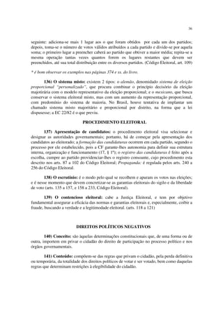 36


seguinte: adiciona-se mais 1 lugar aos o que foram obtidos por cada um dos partidos;
depois, toma-se o número de votos válidos atribuídos a cada partido e divide-se por aquela
soma; o primeiro lugar a preencher caberá ao partido que obtiver a maior média; repita-se a
mesma operação tantas vezes quantos forem os lugares restantes que devem ser
preenchidos, até sua total distribuição entre os diversos partidos. (Código Eleitoral, art. 109)

* é bom observar os exemplos nas páginas 374 e ss. do livro.

       136) O sistema misto: existem 2 tipos: o alemão, denomidado sistema de eleição
proporcional “personalizado”, que procura combinar o princípio decisório da eleição
majotirária com o modelo representativo da eleição proporcional; e o mexicano, que busca
conservar o sistema eleitoral misto, mas com um aumento da representação proporcional,
com predomínio do sistema de maioria. No Brasil, houve tentativa de implantar um
chamado sistema misto majoritário e proporcional por distrito, na forma que a lei
dispusesse; a EC 22/82 é o que previu.

                              PROCEDIMENTO ELEITORAL

        137) Apresentação de candidatos: o procedimento eleitoral visa selecionar e
designar as autoridades governamentais; portanto, há de começar pela apresentação dos
candidatos ao eleitorado; a formação das candidaturas ocorrem em cada partido, segundo o
processo por ele estabelecido, pois a CF garante-lhes autonomia para definir sua estrutura
interna, organização e funcionamento (17, § 1º); o registro das candidaturas é feito após a
escolha, cumpre ao partido providenciar-lhes o registro consoante, cujo procedimento esta
descrito nos arts. 87 a 102 do Código Eleitoral; Propaganda: é regulada pelos arts. 240 a
256 do Código Eleitoral.

       138) O escrutínio: é o modo pelo qual se recolhem e apuram os votos nas eleições;
e é nesse momento que devem concretizar-se as garantias eleitorais do sigilo e da liberdade
de voto (arts. 135 a 157, e 158 a 233, Código Eleitoral).

        139) O contencioso eleitoral: cabe a Justiça Eleitoral, e tem por objetivo
fundamental assegurar a eficácia das normas e garantias eleitorais e, especialmente, coibir a
fraude, buscando a verdade e a legitimodade eleitoral. (arts. 118 a 121)



                          DIREITOS POLÍTICOS NEGATIVOS

        140) Conceito: são àquelas determinações constitucionais que, de uma forma ou de
outra, importem em privar o cidadão do direito de participação no processo político e nos
órgãos governamentais.

        141) Conteúdo: compõem-se das regras que privam o cidadão, pela perda definitiva
ou temporária, da totalidade dos direitos políticos de votar e ser votado, bem como daquelas
regras que determinam restrições à elegibilidade do cidadão.
 