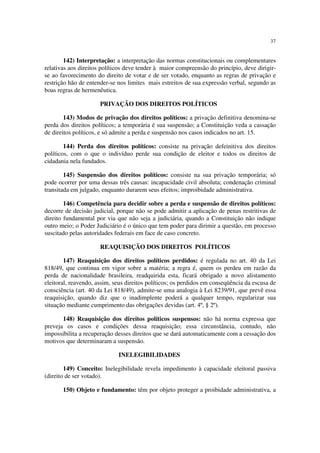37


        142) Interpretação: a interpretação das normas constitucionais ou complementares
relativas aos direitos políticos deve tender à maior compreensão do princípio, deve dirigir-
se ao favorecimento do direito de votar e de ser votado, enquanto as regras de privação e
restrição hão de entender-se nos limites mais estreitos de sua expressão verbal, segundo as
boas regras de hermenêutica.

                      PRIVAÇÃO DOS DIREITOS POLÍTICOS

        143) Modos de privação dos direitos políticos: a privação definitiva denomina-se
perda dos direitos políticos; a temporária é sua suspensão; a Constituição veda a cassação
de direitos políticos, e só admite a perda e suspensão nos casos indicados no art. 15.

        144) Perda dos direitos políticos: consiste na privação defeinitiva dos direitos
políticos, com o que o indivíduo perde sua condição de eleitor e todos os direitos de
cidadania nela fundados.

        145) Suspensão dos direitos políticos: consiste na sua privação temporária; só
pode ocorrer por uma dessas três causas: incapacidade civil absoluta; condenação criminal
transitada em julgado, enquanto durarem seus efeitos; improibidade administrativa.

        146) Competência para decidir sobre a perda e suspensão de direitos políticos:
decorre de decisão judicial, porque não se pode admitir a aplicação de penas restritivas de
direito fundamental por via que não seja a judiciária, quando a Constituição não indique
outro meio; o Poder Judiciário é o único que tem poder para dirimir a questão, em processo
suscitado pelas autoridades federais em face de caso concreto.

                      REAQUISIÇÃO DOS DIREITOS POLÍTICOS

        147) Reaquisição dos direitos políticos perdidos: é regulada no art. 40 da Lei
818/49, que continua em vigor sobre a matéria; a regra é, quem os perdeu em razão da
perda de nacionalidade brasileira, readquirida esta, ficará obrigado a novo alistamento
eleitoral, reavendo, assim, seus direitos políticos; os perdidos em conseqüência da escusa de
consciência (art. 40 da Lei 818/49), admite-se uma analogia à Lei 8239/91, que prevê essa
reaquisição, quando diz que o inadimplente poderá a qualquer tempo, regularizar sua
situação mediante cumprimento das obrigações devidas (art. 4º, § 2º).

       148) Reaquisição dos direitos políticos suspensos: não há norma expressa que
preveja os casos e condições dessa reaquisição; essa circunstância, contudo, não
impossibilita a recuperação desses direitos que se dará automaticamente com a cessação dos
motivos que determinaram a suspensão.

                             INELEGIBILIDADES

        149) Conceito: Inelegibilidade revela impedimento à capacidade eleitoral passiva
(direito de ser votado).

       150) Objeto e fundamento: têm por objeto proteger a proibidade administrativa, a
 