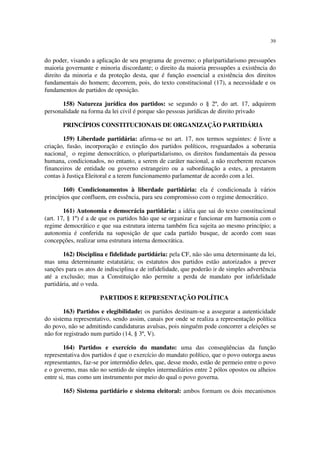 39


do poder, visando a aplicação de seu programa de governo; o pluripartidarismo pressupões
maioria governante e minoria discordante; o direito da maioria pressupões a existência do
direito da minoria e da proteção desta, que é função essencial a existência dos direitos
fundamentais do homem; decorrem, pois, do texto constitucional (17), a necessidade e os
fundamentos de partidos de oposição.

       158) Natureza jurídica dos partidos: se segundo o § 2º, do art. 17, adquirem
personalidade na forma da lei civil é porque são pessoas jurídicas de direito privado

       PRINCÍPIOS CONSTITUCIONAIS DE ORGANIZAÇÃO PARTIDÁRIA

       159) Liberdade partidária: afirma-se no art. 17, nos termos seguintes: é livre a
criação, fusão, incorporação e extinção dos partidos políticos, resguardados a soberania
nacional¸ o regime democrático, o pluripartidarismo, os direitos fundamentais da pessoa
humana, condicionados, no entanto, a serem de caráter nacional, a não receberem recursos
financeiros de entidade ou governo estrangeiro ou a subordinação a estes, a prestarem
contas à Justiça Eleitoral e a terem funcionamento parlamentar de acordo com a lei.

       160) Condicionamentos à liberdade partidária: ela é condicionada à vários
princípios que confluem, em essência, para seu compromisso com o regime democrático.

        161) Autonomia e democrácia partidária: a idéia que sai do texto constitucional
(art. 17, § 1º) é a de que os partidos hão que se organizar e funcionar em harmonia com o
regime democrático e que sua estrutura interna também fica sujeita ao mesmo princípio; a
autonomia é conferida na suposição de que cada partido busque, de acordo com suas
concepções, realizar uma estrutura interna democrática.

        162) Disciplina e fidelidade partidária: pela CF, não são uma determinante da lei,
mas uma determinante estatutária; os estatutos dos partidos estão autorizados a prever
sanções para os atos de indisciplina e de infidelidade, que poderão ir de simples advertência
até a exclusão; mas a Constituição não permite a perda de mandato por infidelidade
partidária, até o veda.

                      PARTIDOS E REPRESENTAÇÃO POLÍTICA

        163) Partidos e elegibilidade: os partidos destinam-se a assegurar a autenticidade
do sistema representativo, sendo assim, canais por onde se realiza a representação política
do povo, não se admitindo candidaturas avulsas, pois ninguém pode concorrer a eleições se
não for registrado num partido (14, § 3º, V).

        164) Partidos e exercício do mandato: uma das conseqüências da função
representativa dos partidos é que o exercício do mandato político, que o povo outorga aseus
representantes, faz-se por intermédio deles, que, desse modo, estão de permeio entre o povo
e o governo, mas não no sentido de simples intermediários entre 2 pólos opostos ou alheios
entre si, mas como um instrumento por meio do qual o povo governa.

       165) Sistema partidário e sistema eleitoral: ambos formam os dois mecanismos
 