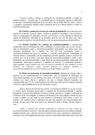 4


       - Controle político: entrega a verificação de inconstitucionalidade a órgãos de
natureza política; - Jurisdicional: é a faculdade qua as constituições outorga ao Judiciário
de declarar a insconstitucionalidade de lei ou outros atos de Poder Público; Misto: realiza-
se quando a constituição submete certas categorias de lei ao controle político e outras ao
controle jurisdicional.

        10) Critérios e modos de exercício do controle jurisdicional: são conhecidos dois
critérios de controle: Controle difuso: verifica-se quando se reconhece o seu exercício a
todos os componentes do Judiciário; controle concentrado: se só for deferido ao tribunal de
cúpula do Judiciário; subordina-se ao princípio geral de que não há juízo sem autor,
rigorosamente seguido no sistema brasileiro, como na maioria que possui controle difuso.

        11) Sistema brasileiro de controle de constitucionalidade: é jurisdicional
introduzido com a Constituição de 1891, acolhendo o controle difuso por via de exceção (
cabe ao demandado argüir a inconstitucionalidade, apresentando sua defesa num caso
concreto), perdurando até a vigente; em vista da atual constituição, temos a
inconstitucionalidade por ação ou omissão; o controle é jurisdicional, combinando os
critérios difuso e concentrado, este de competência do STF; portanto, temos o exercício do
controle por via de exceção e por ação direta de insconstitucionalidade e ainda a ação
declaratória de constitucionalidade; a ação direta de inconstitucionalidade compreende três
modalidades: Interventiva, genérica e a supridora de omissão. A constituição mantém a
regra segundo a qual somente pelo voto da maioria absoluta de seus membros ou dos
membros do respectivo órgão especial poderão os tribunais declarar a
insconstitucionalidade de lei ou ato normativo do Poder Público. (art. 97)

        12) Efeitos da declaração de inconstitucionalidade: depende da solução sobre a
natureza do ato inconstitucional: se é inexistente, nulo ou anulável. A declaração de
insconstitucionalidade, na via indireta, não anula a lei nem a revoga; teoricamente a lei
continua em vigor, eficaz e aplicável, até que o Senado Federal suspenda sua
executoriedade (art. 52, X). A declaração na via direta tem efeito diverso, importa suprimir
a eficácia e aplicabilidade da lei ou ato; distinções a seguir:

       - Qual a eficácia da sentença que decide a inconstitucionalidade na via de exceção:
se resolve pelos princípios processuais; a argüição de insconstitucionalidade é questão
prejudicial e gera um procedimento incidenter tantum, que busca a simples verificação da
existência ou do vício alegado; a sentença é declaratória; faz coisa julgada somente no caso
e entre as partes; no que tange ao caso concreto, a declaração surte efeitos ex tunc; no
entanto a lei contínua eficaz e aplicável, até que seja suspensa sua executoriedade pelo
Senado; ato que não revoga nem anula a lei, apenas lhe retira a eficácia, daí por diante ex
nunc.

       - Qual a eficácia da sentença proferida no processo de ação direta de
inconstitucionalidade genérica?: tem por objeto a própria questão de inconstitucionalidade;
qualquer decisão, que a decrete, deverá ter eficácia erga omnes (genérica) e obrigatória; a
sentença aí faz coisa julgada material, que vincula as autoridades aplicadoras da lei, que não
 