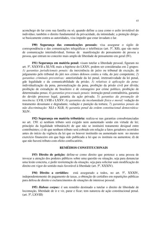 43


aconchego do lar com sua família ou só, quando define a casa como o asilo inviolável do
indivíduo; também o direito fundamental da privacidade, da intimidade; a proteção dirige-
se basicamente contra as autoridades, visa impedir que estar invadam o lar.

       190) Segurança das comunicações pessoais: visa assegurar o sigilo de
correspondência e das comunicações telegráficas e telefônicas (art. 5º, XII), que são meio
de comunicação interindividual, formas de manifestação do pensamento de pessoa a
pessoa, que entram no conceito mais amplo de liberdade de pensamento em geral (IV).

         191) Segurança em matéria penal: visam tutelar a liberdade pessoal, figuram no
art. 5º, XXXVII a XLVII, mais a hipótese do LXXV, podem ser consideradas em 2 grupos:
1) garantias jurisdicionais penais: da inexistência de juízo ou tribunal de exceção, de
julgamento pelo tribunal do júri nos crimes dolosos contra a vida, do juiz competente; 2)
garantias criminais preventivas: anterioridade da lei penal, irretroativodade da lei penal,
gde legalidade e da comunicabilidade da prisão; 3) relativas à aplicação da pena:
individualização da pena, personalização da pena, proibição da prisão civil por dívida;
proibição de extradição de brasileiro e de estrangeiro por crime político, proibição de
determinadas penas; 4) garantias processuais penais: instrução penal contraditória, garantia
do devido processo legal, garantia da ação privada; 5) garantias da presunção de
inocência: LVII, LVIII e LXXV; 6) garantias da incolumidade física e moral: vedação do
tratamento desumano e degradante, vedação e punição da tortura; 7) garantias penais da
não discriminação: XLI e XLII; 8) garantia penal da ordem constitucional democrática:
XLIV.

       192) Segurança em matéria tributária: realiza-se nas garantias consubstanciadas
no art. 150: a) nenhum tributo será exigido nem aumentado senão em virtude de lei;
princípio da legalidade tributária;b) de que não se instituirá tratamento desigual entre
contribuintes; c) de que nenhum tributo será cobrado em relação a fatos geradores ocorridos
antes do início da vigência da lei que os houver instituído ou aumentado nem no mesmo
exercício financeiro em que haja sido publicada a lei que os instituiu ou aumentou; d) de
que não haverá tributo com efeito confiscatório.

                             REMÉDIOS CONSTITUCIONAIS

        193) Direito de petição: define-se como direito que pertence a uma pessoa de
invocar a atenção dos poderes públicos sobre uma questão ou situação, seja para denunciar
uma lesão concreta, e pedir reorientação da situação, seja para solicitar uam modificação do
direito em vigor do sentido mais favorável à liberdade (art. 5º, XXXIV).

       194) Direito a certidões: está assegurado a todos, no art. 5º, XXXIV,
independentemente do pagamento de taxas, a obtenção de certidões em repartições públicas
para defesa de direito e esclarecimentos de situações de interesse pessoal.

         195) Habeas corpus: é um remédio destinado a tutelar o direito de liberdade de
locomoção, liberdade de ir e vir, parar e ficar; tem natureza de ação constitucional penal.
(art. 5º, LXVIII)
 