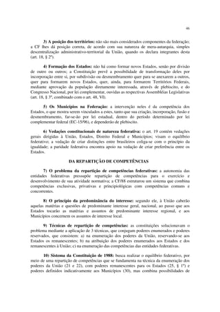 46


        3) A posição dos territórios: não são mais considerados componentes da federação;
a CF lhes dá posição correta, de acordo com sua natureza de mera-autarquia, simples
descentralização administrativo-territorial da União, quando os declara integrantes desta
(art. 18, § 2º).

        4) Formação dos Estados: não há como formar novos Estados, senão por divisão
de outro ou outros; a Constituição prevê a possibilidade de transformação deles por
incorporação entre si, por subdivisão ou desmembramento quer para se anexarem a outros,
quer para formarem novos Estados, quer, ainda, para formarem Territórios Federais,
mediante aprovação da população diretamente interessada, através de plebiscito, e do
Congresso Nacional, por lei complementar, ouvidas as respectivas Assembléias Legislativas
(art. 18, § 3º, combinado com o art. 48, VI).

       5) Os Municípios na Federação: a intervenção neles é da competência dos
Estados, o que mostra serem vinculados a estes, tanto que sua criação, incorporação, fusão e
desmembramento, far-se-ão por lei estadual, dentro do período determinado por lei
complementar federal (EC-15/96), e dependerão de plebiscito.

        6) Vedações constitucionais de natureza federativa: o art. 19 contém vedações
gerais dirigidas à União, Estados, Distrito Federal e Municípios; visam o equilíbrio
federativo; a vedação de criar distinções entre brasileiros coliga-se com o princípio da
igualdade; a paridade federativa encontra apoio na vedação de criar preferência entre os
Estados.

                      DA REPARTIÇÃO DE COMPETÊNCIAS

       7) O problema da repartição de competências federativas: a autonomia das
entidades federativas pressupõe repartição de competências para o exercício e
desenvolvimento de sua atividade normativa; a CF/88 estruturou um sistema que combina
competências exclusivas, privativas e principiológicas com competências comuns e
concorrentes.

       8) O princípio da predominância do interesse: segundo ele, à União caberão
aquelas matérias e questões de predominante interesse geral, nacional, ao passo que aos
Estados tocarão as matérias e assuntos de predominante interesse regional, e aos
Municípios concernem os assuntos de interesse local.

       9) Técnicas de repartição de competências: as constituições solucionavam o
problema mediante a aplicação de 3 técnicas, que conjugam poderes enumerados e poderes
reservados, que consistem: a) na enumeração dos poderes da União, reservando-se aos
Estados os remanescentes; b) na atribuição dos poderes enumerados aos Estados e dos
remanescentes à União; c) na enumeração das competências das entidades federativas.

       10) Sistema da Constituição de 1988: busca realizar o equilíbrio federativo, por
meio de uma repartição de competências que se fundamenta na técnica da enumeração dos
poderes da União (21 e 22), com poderes remanescentes para os Estados (25, § 1º) e
poderes definidos indicativamente aos Municípios (30), mas combina possibilidades de
 