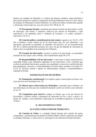 48


poderes nas unidades da federação; c) a defesa das finanças estaduais, sendo permitida à
intervenção quando for suspensa o pagamento da dívida fundada por mais de 2 anos, deixar
de entregar aos Municípios receitas tributárias; 4) a defesa da ordem constitucional, quando
é autorizada a intervenção nos casos dos incisos VI e VII do art. 34.

       17) Pressupostos formais: constitume pressupostos formais da intervenção o modo
de efetivação, seus limites e requisitos; efetiva-se por decreto do Presidente, o qual
especificará a sua amplitude, prazo e condições de execução, e se couber, nomeará o
interventor ( 36, § 1º).

        18) Controle político e jurisdicional da intervenção: segundo a art. 49, IV, o CN
não se limitará a tomar ciência do ato de intervenção, pois ele será submetido a sua
apreciação, aprovando ou rejeitando; se suspender, esta passará a ser ato inconstitucional
(85, II); o controle jurisdicional acontece nos casos em que ele dependa de solicitação do
poder coacto ou impedido ou de requisição dos Tribunais.

       19) Cessação da intervenção: cessados os motivos da intervenção, as autoridades
afastadas de seus cargos a eles voltarão, salvo impedimento legal (36, § 4º).

       20) Responsabilidade civil do interventor: o interventor é figura constitucional e
autoridade federal, cujas atribuições dependem do ato interventivo e das i nstruções que
receber da autoridade interventora, quando, nessa qualidade, executa atos e profere decisões
que prejudiquem a terceiros, a responsabilidade civil pelos danos causados é da União (37,
§ 6º); no exercício normal e regular da Administração estadual, a responsabilidade é
imputada ao Estado.

                      INTERVENÇÃO NOS MUNICÍPIOS

       21) Fundamento constitucional: fica também sujeito a intervenção na forma e nos
casos previstos na Constituição (art. 35).

        22) Motivos para a intervenção nos Municípios: o princípio aqui é também o da
não intervenção, de sorte que esta só poderá licitamente ocorrer nos estritos casos indicados
no art. 35.

        23) Competência para intervir: compete ao Estado, que se faz por decreto do
Governador; o decreto conterá a designação do interventor (se for o caso), o prazo e os
limites da medida, e será submetido à apreciação da Assembléia Legislativa, no prazo de
24 horas.

                             II - DO GOVERNO DA UNIÃO

                      DA UNIÃO COMO ENTIDADE FEDERATIVA

       24) Conceito de União: é a entidade federal formada pela reunião das partes
componentes, constituindo pessoa jurídica de Direito Público interno, autônoma em relação
às unidades federadas e a cabe exercer as prerrogativas da soberania do Estado brasileiro.
 