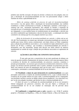 5


poderão mais dar-lhe execução sob pena de arrostar a eficácia da coisa julgada, uma vez
qua a declaração de insconstitucionalidade em tese visa precisamente atingir o efeito
imediato de retirar a aplicabilidade da lei.

        - Efeito da sentença proferida no processo de ação de inconstitucionalidade
interventiva: visa não apenas obter a declaração de inconstitucionalidade, mas também
restabelecer a ordem constitucional no Estado, ou Município, mediante a intervenção; a
sentença não será meramente declaratória; não cabendo ao Senado a suspenção da
execução do ato; a Constituição declara que o decreto se limitará a suspender a execução do
ato impugnado, se essa medida bastar ao restabelecimento da normalidade; a decisão tem
um efeito condenatório que fundamenta o decreto de intervenção; a condenação tem efeito
constitutivo da sentença que faz coisa julgada material erga omnes.

       - Efeito da declaração de inconstitucionalidade por omissão: o efeito está no art.
103, § 2º da Constituição, ao estatuir que, declarada a inconstitucionalidade por omissão de
medida para tornar efetiva norma constitucional, será dada ciência ao Poder competente
para a adoção das providências necessárias e, em se tratando de órgão administrativo, p ara
fazê-lo em 30 dias; a sentença que reconhece a inconstitucionalidade por omissão é
declaratória, mas não meramente, porque dela decorre um efeito ulterior de natureza
mandamental no sentido de exigir a adoção das providências necessárias ao suprimento da
omissão.

              AÇÃO DECLARATÓRIA DE CONSTITUCIONALIDADE

               É uma ação que tem a característica de um meio paralisante de debates em
torno de questões jurídicas fundamentais de interesse coletivo; terá como pressuposto fático
a existência de decisões de constitucionalidade, em processos concretos, contrárias à
posição governamental; seu exercício gera um processo constitucional contencioso, de fato,
porque visa desfazer decisões proferidas entre as partes, mediante sua propositura por uma
delas; tem natureza de meio de impugnação antes que de ação, com o mesmo objeto das
contestações, sustentando a constitucionalidade da lei ou ato normativo.

        13) Finalidade o objeto da ação declaratória de constitucionalidade: essa ação
pressupõe controvérsia a respeito da constitucionalidade da lei, o que é aferido diante da
existência de um grande número de ações onde a constitucionalidade da lei é impugnada,
sua finalidade imediata consiste na rápida solução dessas pendências; visa solucionar isso,
por via de coisa julgada vinculante, que declara ou não a constitucionalidade da lei.
        O objeto da ação é a verificação da constitucionalidade da lei ou ato normativo
federal impugnado em processos concretos; não tem por objeto a verificação da
constitucionalidade de lei ou ato estadual ou municipal, não há previsão dessa
possibilidade.

       14) Legitimação e competência para a ação: segundo o art. 103,§ 4º, poderão
propô-la o Presidente da República, a Mesa do Senado Federal, a Mesa da Câmara dos
 