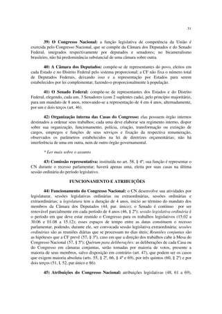 51


        39) O Congresso Nacional: a função legislativa de competência da União é
exercida pelo Congresso Nacional, que se compõe da Câmara dos Deputados e do Senado
Federal, integrados respectivamente por deputados e senadores; no bicameralismo
brasileiro, não há predominância substancial de uma câmara sobre outra.

       40) A Câmara dos Deputados: compõe-se de representantes do povo, eleitos em
cada Estado e no Distrito Federal pelo sistema proporcional; a CF não fixa o número total
de Deputados Federais, deixando isso e a representação por Estados para serem
estabelecidos por lei complementar; fazendo-o proporcionalmente à população.

       41) O Senado Federal: compõe-se de representantes dos Estados e do Distrito
Federal, elegendo, cada um, 3 Senadores (com 2 suplentes cada), pelo princípio majoritário,
para um mandato de 8 anos, renovando-se a representação de 4 em 4 anos, alternadamente,
por um e dois terços (art. 46).

        42) Organização interna das Casas do Congresso: elas possuem órgão internos
destinados a ordenar seus trabalhos; cada uma deve elaborar seu regimento interno, dispor
sobre sua organização, funcionamento, polícia, criação, transformação ou extinção de
cargos, empregos e funções de seus serviços e fixação da respectiva renumeração,
observados os parâmetros estabelecidos na lei de diretrizes orçamentárias; não há
interferência de uma em outra, nem de outro órgão governamental.

       * Ler mais sobre o assunto

       43) Comissão representativa: instituída no art. 58, § 4º; sua função é representar o
CN durante o recesso parlamentar; haverá apenas uma, eleita por suas casas na última
sessão ordinária do período legislativo.

                      FUNCIONAMENTO E ATRIBUIÇÕES

        44) Funcionamento do Congresso Nacional: o CN desenvolve sua atividades por
legislaturar, sessões legislativas ordinárias ou extraordinárias, sessões ordinárias e
extraordinárias; a legislatura tem a duração de 4 anos, início ao término do mandato dos
membros da Câmara dos Deputados (44, par. único); o Senado é contínuo por ser
renovável parcialmente em cada período de 4 anos (46, § 2º); sessão legislativa ordinária é
o período em que deve estar reunido o Congresso para os trabalhos legislativos (15.02 a
30.06 e 01.08 a 15.12); esses espaços de tempo entre as datas constituem o recesso
parlamentar, podendo, durante ele, ser convocada sessão legislativa extraordinária; sessões
ordinárias são as reuniões diárias que se processam no dias úteis; Reuniões conjuntas são
as hipóteses que a CF prevê (57, § 3º), caso em que a direção dos trabalhos cabe à Mesa do
Congresso Nacional (57, § 5º); Quórum para deliberações: as deliberações de cada Casa ou
do Congresso em câmaras conjuntas, serão tomadas por maioria de votos, presente a
maioria de seus membros, salvo disposição em contrário (art. 47), que podem ser os casos
que exigem maioria absoluta (arts. 55, § 2º, 66, § 4º e 69), por três quintos (60, § 2º) e por
dois terços (51, I, 52, par.único e 86).

       45) Atribuições do Congresso Nacional: atribuições legislativas (48, 61 a 69),
 