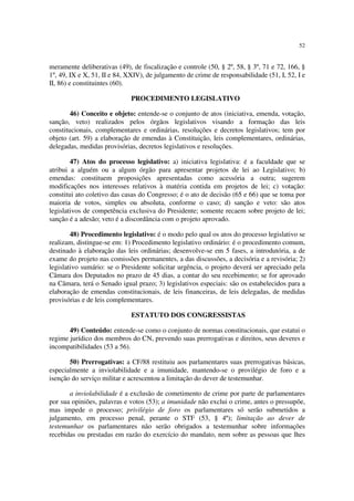 52


meramente deliberativas (49), de fiscalização e controle (50, § 2º, 58, § 3º, 71 e 72, 166, §
1º, 49, IX e X, 51, II e 84, XXIV), de julgamento de crime de responsabilidade (51, I, 52, I e
II, 86) e constituintes (60).

                              PROCEDIMENTO LEGISLATIVO

        46) Conceito e objeto: entende-se o conjunto de atos (iniciativa, emenda, votação,
sanção, veto) realizados pelos órgãos legislativos visando a formação das leis
constitucionais, complementares e ordinárias, resoluções e decretos legislativos; tem por
objeto (art. 59) a elaboração de emendas à Constituição, leis complementares, ordinárias,
delegadas, medidas provisórias, decretos legislativos e resoluções.

        47) Atos do processo legislativo: a) iniciativa legislativa: é a faculdade que se
atribui a alguém ou a algum órgão para apresentar projetos de lei ao Legislativo; b)
emendas: constituem proposições apresentadas como acessória a outra; sugerem
modificações nos interesses relativos à matéria contida em projetos de lei; c) votação:
constitui ato coletivo das casas do Congresso; é o ato de decisão (65 e 66) que se toma por
maioria de votos, simples ou absoluta, conforme o caso; d) sanção e veto: são atos
legislativos de competência exclusiva do Presidente; somente recaem sobre projeto de lei;
sanção é a adesão; veto é a discordância com o projeto aprovado.

        48) Procedimento legislativo: é o modo pelo qual os atos do processo legislativo se
realizam, distingue-se em: 1) Procedimento legislativo ordinário: é o procedimento comum,
destinado à elaboração das leis ordinárias; desenvolve-se em 5 fases, a introdutória, a de
exame do projeto nas comissões permanentes, a das discussões, a decisória e a revisória; 2)
legislativo sumário: se o Presidente solicitar urgência, o projeto deverá ser apreciado pela
Câmara dos Deputados no prazo de 45 dias, a contar do seu recebimento; se for aprovado
na Câmara, terá o Senado igual prazo; 3) legislativos especiais: são os estabelecidos para a
elaboração de emendas constitucionais, de leis financeiras, de leis delegadas, de medidas
provisórias e de leis complementares.

                              ESTATUTO DOS CONGRESSISTAS

       49) Conteúdo: entende-se como o conjunto de normas constitucionais, que estatui o
regime jurídico dos membros do CN, prevendo suas prerrogativas e direitos, seus deveres e
incompatibilidades (53 a 56).

       50) Prerrogativas: a CF/88 restituiu aos parlamentares suas prerrogativas básicas,
especialmente a inviolabilidade e a imunidade, mantendo-se o provilégio de foro e a
isenção do serviço militar e acrescentou a limitação do dever de testemunhar.

       a inviolabilidade é a exclusão de cometimento de crime por parte de parlamentares
por sua opiniões, palavras e votos (53); a imunidade não exclui o crime, antes o pressupõe,
mas impede o processo; privilégio de foro os parlamentares só serão submetidos a
julgamento, em processo penal, perante o STF (53, § 4º); limitação ao dever de
testemunhar os parlamentares não serão obrigados a testemunhar sobre informações
recebidas ou prestadas em razão do exercício do mandato, nem sobre as pessoas que lhes
 