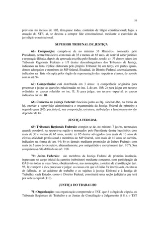 55


previstas no incisos do 102, têm,quase todas, conteúdo de litígio constitucional; logo, a
atuação do STF, aí, se destina a compor lide constitucional, mediante o exercício da
jurisdição constitucional.

                           SUPERIOR TRIBUNAL DE JUSTIÇA

       66) Composição: compõe-se de no mínimo 33 Ministros, nomeados pelo
Presidente, dentre brasileiros com mais de 35 e menos de 65 anos, de notável saber jurídico
e reputação ilibada, depois de aprovada escolha pelo Senado, sendo: a) 1/3 dentre juízes dos
Tribunais Regionais Federais e 1/3 dentre desembargadores dos Tribunais de Justiça,
indicados na lista tríplice elaborada pelo próprio Tribunal; b) um terço, em partes iguais,
dentre advogados e membros do MP federal, Estadual, do Distrito Federal, alternadamente,
indicados na lista sêxtupla pelos órgão de representação das respctivas classes, de acordo
com o art. 94.

       67) Competência: está distribuída em 3 áreas: 1) competência originária para
processar e julgar as questões relacionadas no inc. I, do art. 105; 2) para julgar em recurso
ordinário, as causas referidas no inc. II; 3) para julgar, em recurso especial, as causas
indicadas no inc. III.

        68) Conselho de Justiça Federal: funciona junto ao Stj, cabendo-lhe, na forma da
lei, exercer a supervisão administrativa e orçamentária da Justiça Federal de primeiro e
segundo grau (105, par.único); sua composição, estrutura, atribuições a funcionamento vão
depender de lei.

                                     JUSTIÇA FEDERAL

        69) Tribunais Regionais Federais: compõe-se de, no mínimo 7 juízes, recrutados
quando possível, na respectiva região e nomeados pelo Presidente dentre brasileiros com
mais de 30 e menos de 65 anos, sendo: a) 1/5 dentre advogados com mais de 10 anos de
efetiva atividade profissional e membros do MP federal, com mais de 10 anos de carreira,
indicados na forma do art. 94; b) os demais mediante promoção de Juízes Federais com
mais de 5 anos de exercício, alternadamente, por antiguidade e merecimento (art. 107). Sua
competência está definida no art. 108.

         70) Juízes Federais: são membros da Justiça Federal de primeira instância,
ingressam no cargo inicial da carreira (substituto) mediante concurso, com participação da
OAB em todas as suas fases, obedecendo-se, nas nomeações, a ordem de classificação (art.
93, I); compete a eles processar e julgar, as causas em que a União for interessada, exceto as
de falência, as de acidente de trabalho e as sujeitas à justiça Eleitoral e à Justiça do
Trabalho; cada Estado, como o Distrito Federal, constituirá uma seção judiciária que terá
por sede a capital (110).

                              JUSTIÇA DO TRABALHO

       71) Organização: sua organização compreende o TST, que é o órgão de cúpula, os
Tribunais Regionais do Trabalho e as Juntas de Conciliação e Julgamento (111); o TST
 